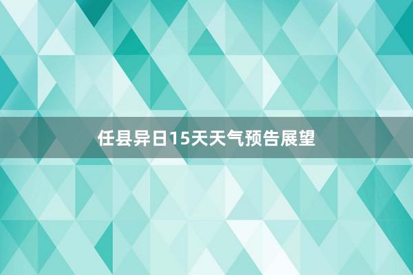 任县异日15天天气预告展望