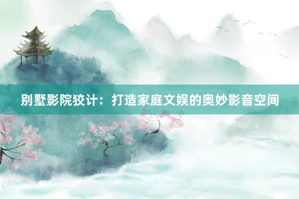 别墅影院狡计：打造家庭文娱的奥妙影音空间