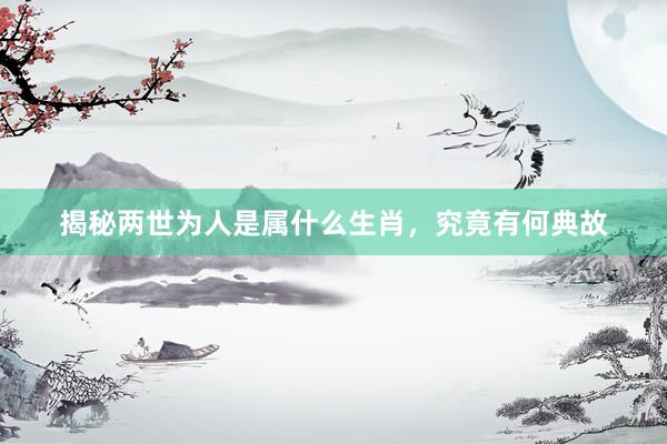 揭秘两世为人是属什么生肖，究竟有何典故