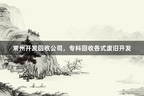 常州开发回收公司，专科回收各式废旧开发