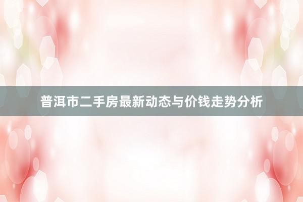 普洱市二手房最新动态与价钱走势分析