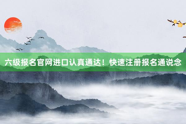 六级报名官网进口认真通达！快速注册报名通说念