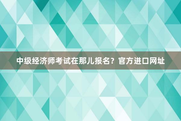 中级经济师考试在那儿报名？官方进口网址