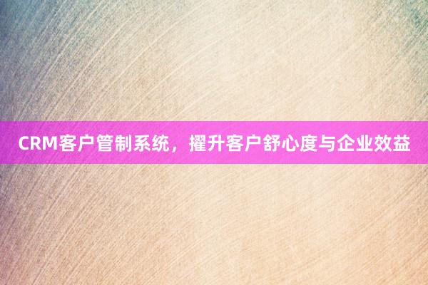 CRM客户管制系统，擢升客户舒心度与企业效益
