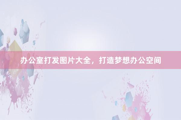 办公室打发图片大全，打造梦想办公空间