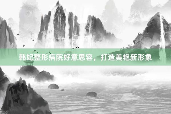 韩妃整形病院好意思容，打造美艳新形象